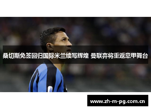 桑切斯免签回归国际米兰续写辉煌 曼联弃将重返意甲舞台